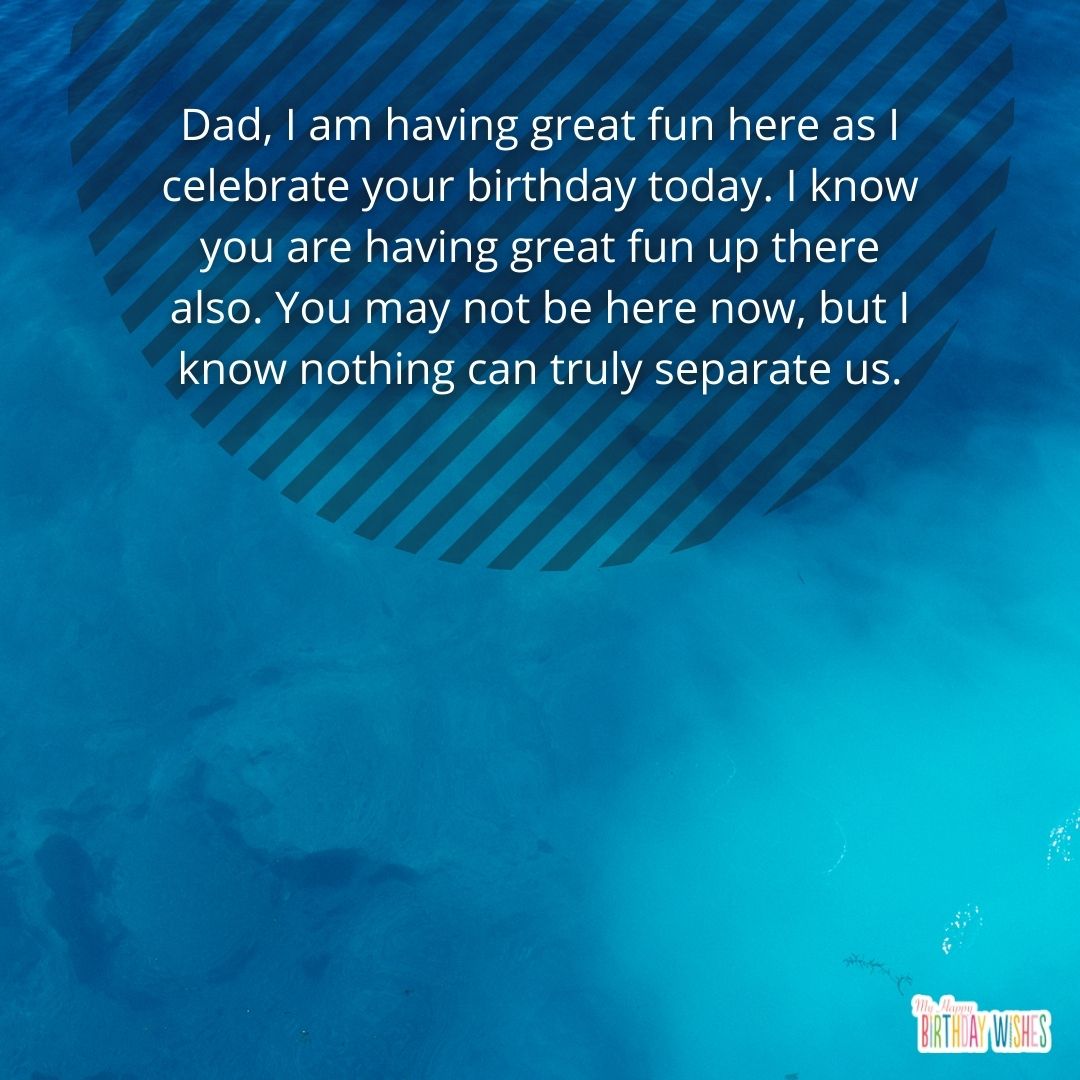 Dad, I am having great fun here as I celebrate your birthday today. I know you are having great fun up there also. You may not be here now, but I know nothing can truly separate us.