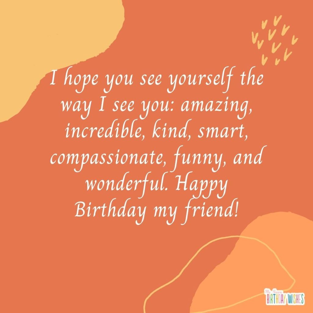 I hope you see yourself the way I see you: amazing, incredible, kind, smart, compassionate, funny, and wonderful. Happy Birthday my friend!