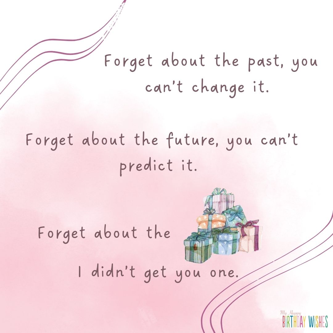 Forget about the past, you can’t change it. Forget about the future, you can’t predict it. Forget about the gifts I didn’t get you one.