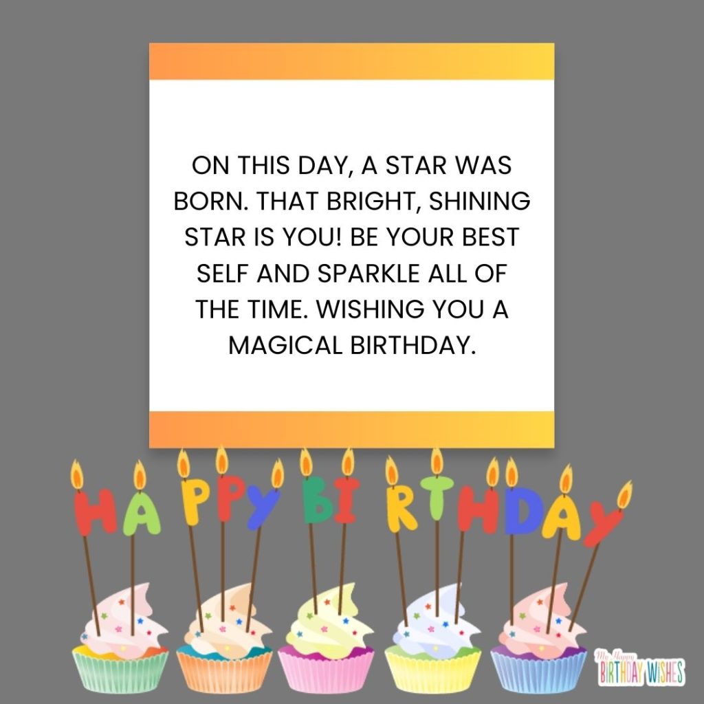 On this day, a star was born. That bright, shining star is you! Be your best self and sparkle all of the time. Wishing you a magical birthday.