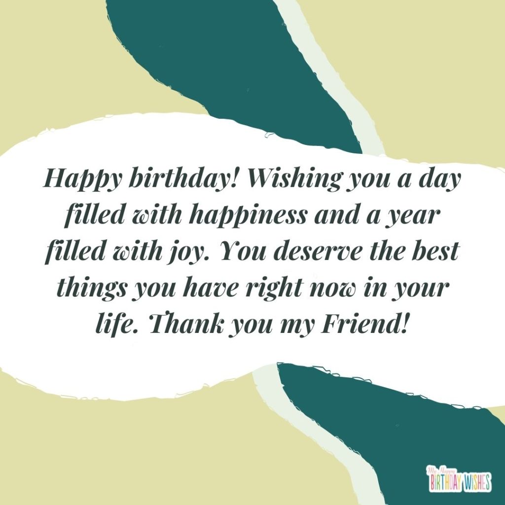 Happy birthday! Wishing you a day filled with happiness and a year filled with joy. You deserve the best things you have right now in your life. Thank you my Friend!
