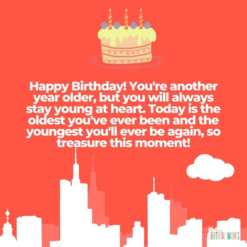 Happy Birthday! You're another year older, but you will always stay young at heart. Today is the oldest you've ever been and the youngest you'll ever be again, so treasure this moment!