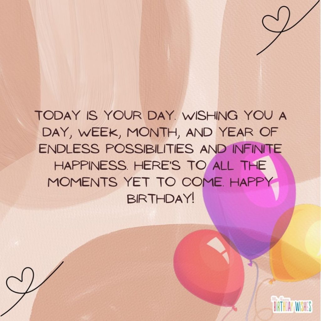 Today is your day. Wishing you a day, week, month, and year of endless possibilities and infinite happiness. Here's to all the moments yet to come. Happy Birthday!