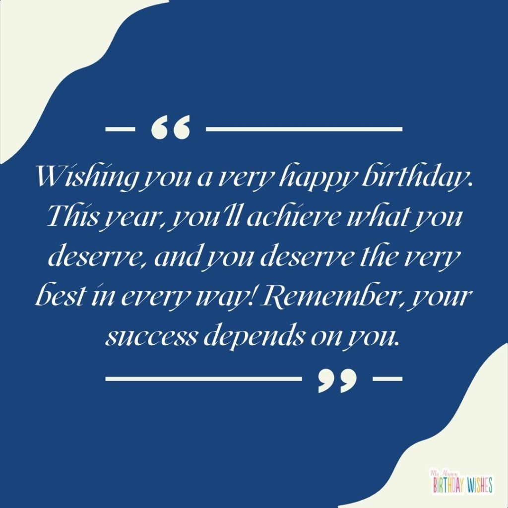 Wishing you a very happy birthday. This year, you'll achieve what you deserve, and you deserve the very best in every way! Remember, your success depends on you.