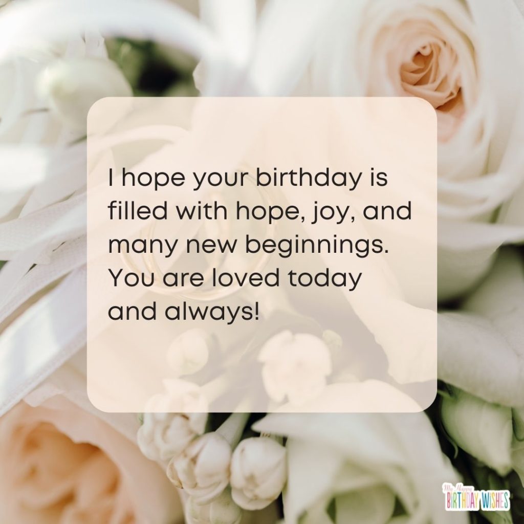 I hope your birthday is filled with hope, joy, and many new beginnings. You are loved today and always!