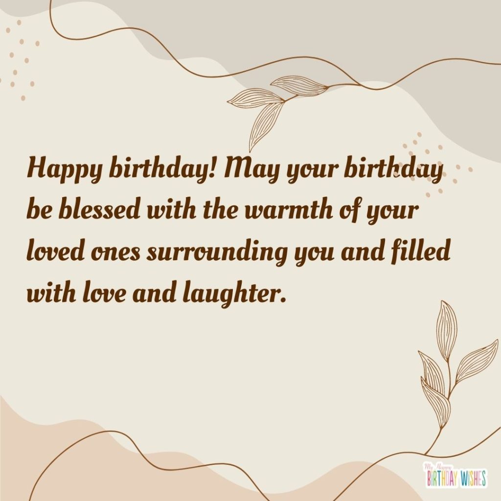 Happy birthday! May your birthday be blessed with the warmth of your loved ones surrounding you and filled with love and laughter.