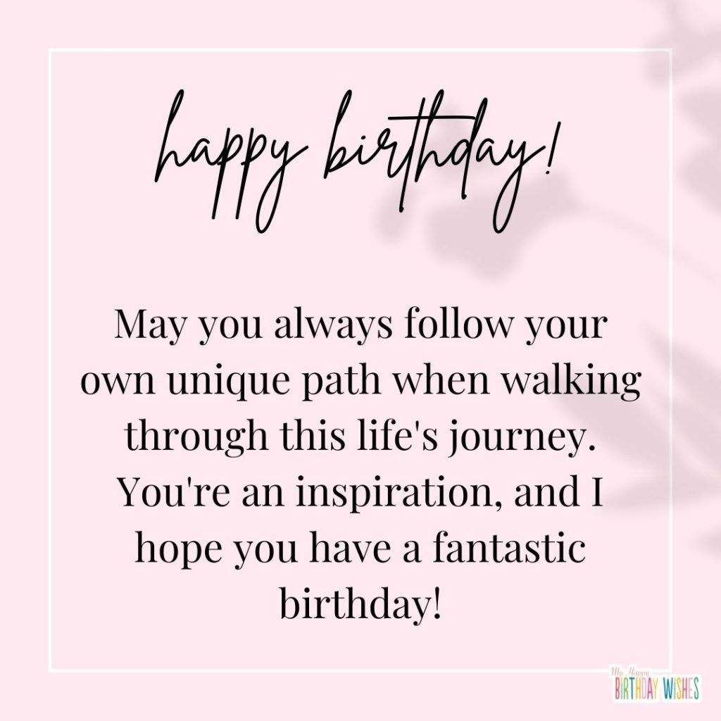 May you always follow your own unique path when walking through this life's journey. You're an inspiration, and I hope you have a fantastic birthday!