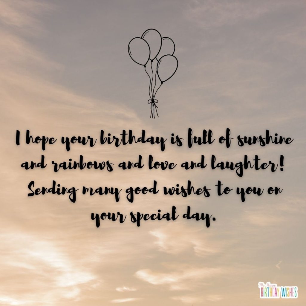 I hope your birthday is full of sunshine and rainbows and love and laughter! Sending many good wishes to you on your special day.
