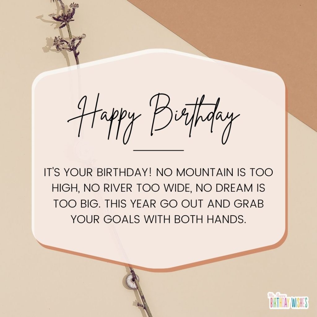 It's your birthday! No mountain is too high, no river too wide, no dream is too big. This year go out and grab your goals with both hands.